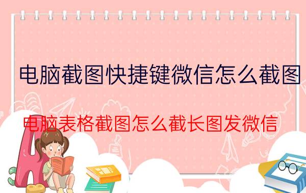 电脑截图快捷键微信怎么截图 电脑表格截图怎么截长图发微信？